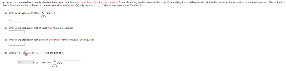 A contractor is required by a county planning department to submit one, two, three, four, five, six, or seven forms (depending on the nature of the project) in applying for a building permit. Let Y = the number of forms required of the next applicant. The probability
that y forms are required is known to be proportional to y-that is, p(y) = ky for y = 1, ..., 7. (Enter your answers as fractions.)
(a) What is the value of k? [Hint:
P(y) = 1]
k=
(b) What is the probability that at most four forms are required?
(c) What is the probability that between two and six forms (inclusive) are required?
y²
(d) Could p(y) =
for y = 1, ..., 7 be the pmf of Y?
141
No
, because
p(y) =
y = 1