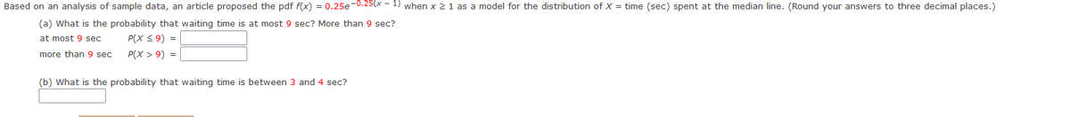 Based on an analysis of sample data, an article proposed the pdf f(x) = 0.25e-0.25(x - 1) when x ≥ 1 as a model for the distribution of X = time (sec) spent at the median line. (Round your answers to three decimal places.)
(a) What is the probability that waiting time is at most 9 sec? More than 9 sec?
at most 9 sec
P(X ≤ 9) =
more than 9 sec
P(X > 9) =
(b) What is the probability that waiting time is between 3 and 4 sec?