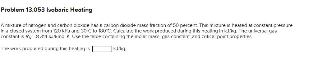 Problem 13.053 Isobaric Heating
A mixture of nitrogen and carbon dioxide has a carbon dioxide mass fraction of 50 percent. This mixture is heated at constant pressure
in a closed system from 120 kPa and 30°C to 180°C. Calculate the work produced during this heating in kJ/kg. The universal gas
constant is Ru= 8.314 kJ/kmol-K. Use the table containing the molar mass, gas constant, and critical-point properties.
The work produced during this heating is
kJ/kg.