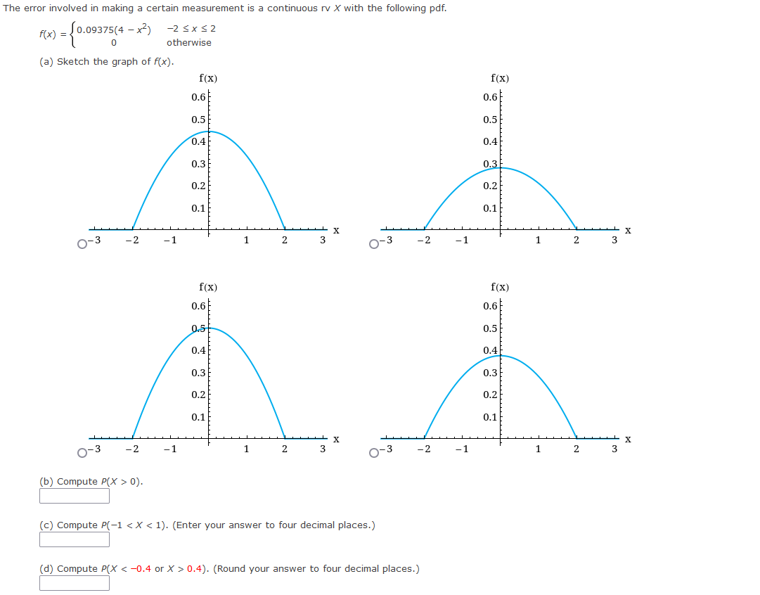 The error involved in making a certain measurement is a continuous rv X with the following pdf.
f(x) =
(0.09375(4-x²) -2≤x≤2
0
otherwise
(a) Sketch the graph of f(x).
- X
0-3
3
-2
-1
f(x)
0.6
0.5
0.4
0.3
0.2
0.1
f(x)
0.6
0.5
0.4
0.3
0.2
0.1
1
2
X
-2
0-3
-2
-1
1
2
3
0-3
(b) Compute P(x > 0).
(c) Compute P(-1 < X < 1). (Enter your answer to four decimal places.)
(d) Compute P(X <-0.4 or X > 0.4). (Round your answer to four decimal places.)
-2
-1
-1
f(x)
0.6
0.5
0.4
0.3
0.2
0.1
f(x)
0.6
0.5
0.4
0.3
0.2
0.1
1
1
2
2
3
3
X
X