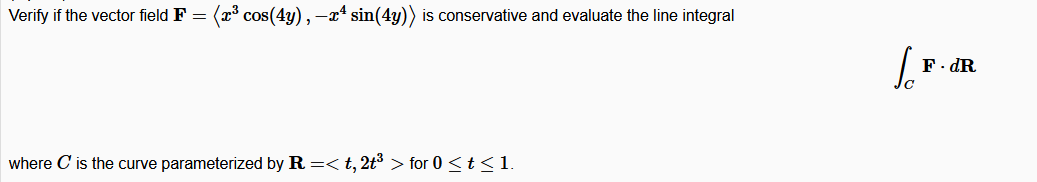 Verify if the vector field F = (x cos(4y), -x* sin(4y)) is conservative and evaluate the line integral
F. dR
where C is the curve parameterized by R =< t, 2t³ > for 0 <t< 1.
