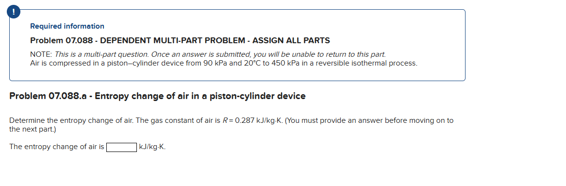 Required information
Problem 07.088 - DEPENDENT MULTI-PART PROBLEM - ASSIGN ALL PARTS
NOTE: This is a multi-part question. Once an answer is submitted, you will be unable to return to this part.
Air is compressed in a piston-cylinder device from 90 kPa and 20°C to 450 kPa in a reversible isothermal process.
Problem 07.088.a - Entropy change of air in a piston-cylinder device
Determine the entropy change of air. The gas constant of air is R = 0.287 kJ/kg-K. (You must provide an answer before moving on to
the next part.)
The entropy change of air is
kJ/kg-K.