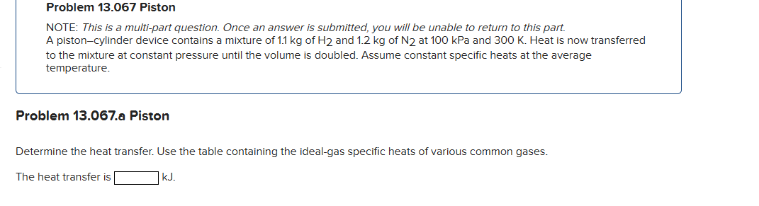 Problem 13.067 Piston
NOTE: This is a multi-part question. Once an answer is submitted, you will be unable to return to this part.
A piston-cylinder device contains a mixture of 1.1 kg of H2 and 1.2 kg of N2 at 100 kPa and 300 K. Heat is now transferred
to the mixture at constant pressure until the volume is doubled. Assume constant specific heats at the average
temperature.
Problem 13.067.a Piston
Determine the heat transfer. Use the table containing the ideal-gas specific heats of various common gases.
The heat transfer is
kJ.