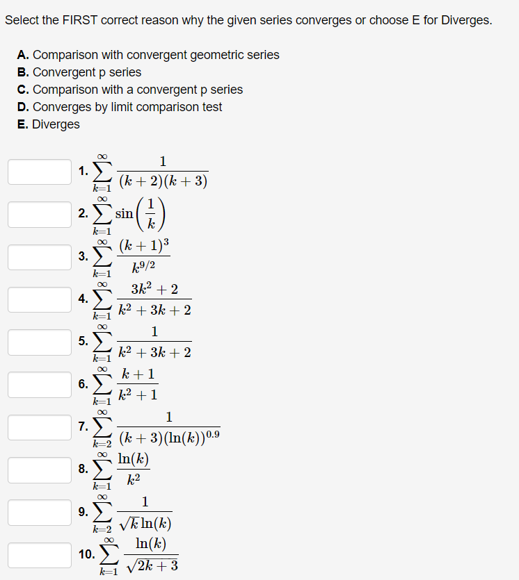 Select the FIRST correct reason why the given series converges or choose E for Diverges.
A. Comparison with convergent geometric series
B. Convergent p series
C. Comparison with a convergent p series
D. Converges by limit comparison test
E. Diverges
1
1.
(k + 2)(k + 3)
k=
sin
k
2.
(k + 1)³
k9/2
k=1
3k2 + 2
4.
k2 + 3k + 2
k=1
1
5.
k2 + 3k + 2
k +1
6.
k2 +1
00
1
7.)
(k + 3)(In(k))0.9
k=2
In(k)
8.
k2
k=1
00
1
9.
Vk In(k)
In(k)
10.
V2k + 3
3.
