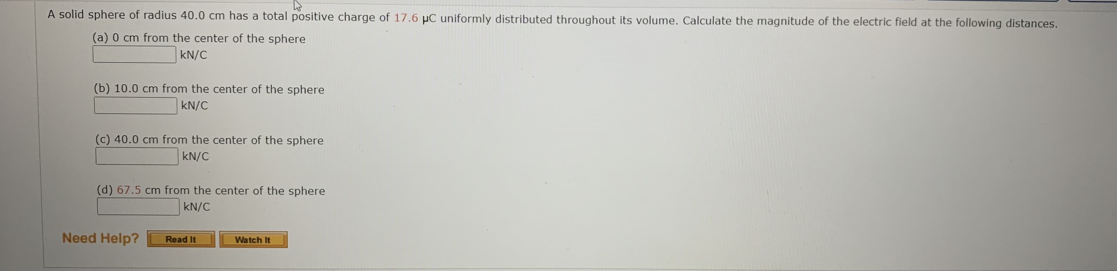 A solid sphere of radius 40.0 cm has a total positive charge of 17.6 µC uniformly distributed throughout its volume. Calculate the magnitude of the electric field at the following distances.
(a) 0 cm from the center of the sphere
kN/C
(b) 10.0 cm from the center of the sphere
kN/C
(c) 40.0 cm from the center of the sphere
kN/C
(d) 67.5 cm from the center of the sphere
kN/C
Need Help?
Read It
Watch It
