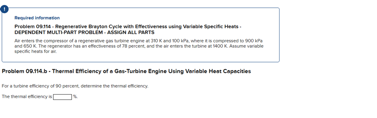 Required information
Problem 09.114 - Regenerative Brayton Cycle with Effectiveness using Variable Specific Heats -
DEPENDENT MULTI-PART PROBLEM - ASSIGN ALL PARTS
Air enters the compressor of a regenerative gas turbine engine at 310 K and 100 kPa, where it is compressed to 900 kPa
and 650 K. The regenerator has an effectiveness of 78 percent, and the air enters the turbine at 1400 K. Assume variable
specific heats for air.
Problem 09.114.b - Thermal Efficiency of a Gas-Turbine Engine Using Variable Heat Capacities
For a turbine efficiency of 90 percent, determine the thermal efficiency.
The thermal efficiency is
%.