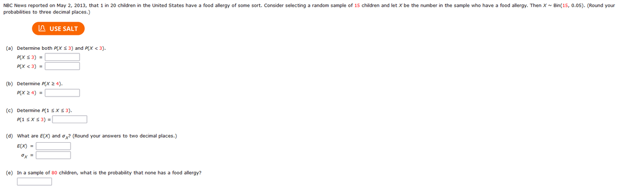 NBC News reported on May 2, 2013, that 1 in 20 children in the United States have a food allergy of some sort. Consider selecting a random sample of 15 children and let X be the number in the sample who have a food allergy. Then X~ Bin(15, 0.05). (Round your
probabilities to three decimal places.)
USE SALT
(a) Determine both P(X ≤ 3) and P(X < 3).
P(X ≤ 3) =
P(X < 3) =
(b) Determine P(X ≥ 4).
P(X ≥ 4) =
(c) Determine P(1 ≤ x ≤ 3).
P(1 ≤ x ≤ 3) =
(d) What are E(X) and ox? (Round your answers to two decimal places.)
E(X) =
0x =
(e) In a sample of 80 children, what is the probability that none has a food allergy?