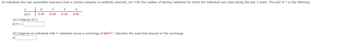 An individual who has automobile insurance from a certain company is randomly selected. Let y be the number of moving violations for which the individual was cited during the last 3 years. The pmf of Y is the following.
y
0
1
0.45 0.25
2
3
0.25 0.05
P(Y)
(a) Compute E(Y).
E(Y) =
(b) Suppose an individual with Y violations incurs a surcharge of $90Y2. Calculate the expected amount of the surcharge.
$