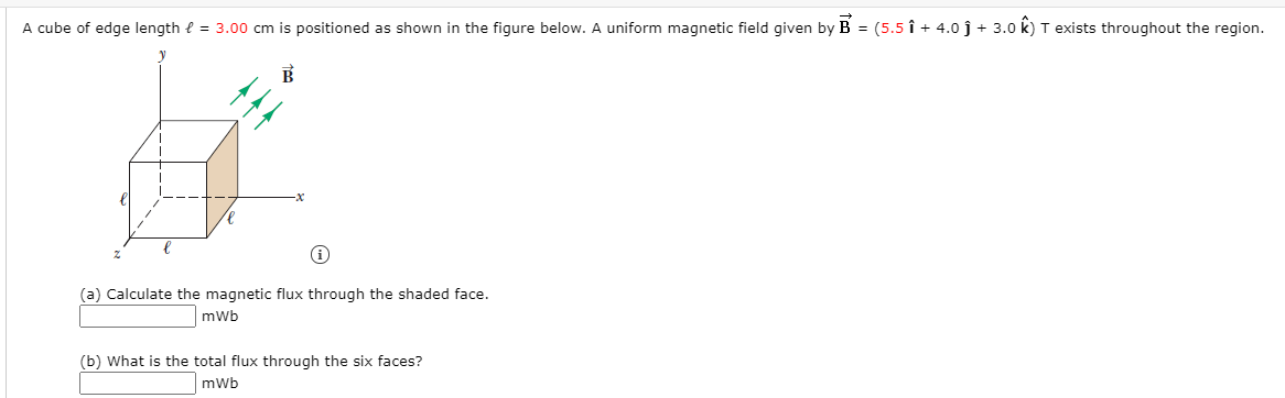 A cube of edge length { = 3.00 cm is positioned as shown in the figure below. A uniform magnetic field given by B = (5.5 î + 4.0 j + 3.0 k) T exists throughout the region.
(a) Calculate the magnetic flux through the shaded face.
mwb
(b) What is the total flux through the six faces?
mWb
