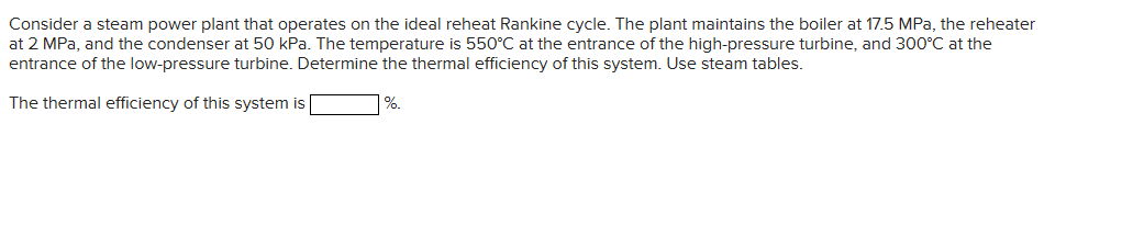 Consider a steam power plant that operates on the ideal reheat Rankine cycle. The plant maintains the boiler at 17.5 MPa, the reheater
at 2 MPa, and the condenser at 50 kPa. The temperature is 550°C at the entrance of the high-pressure turbine, and 300°C at the
entrance of the low-pressure turbine. Determine the thermal efficiency of this system. Use steam tables.
The thermal efficiency of this system is
%.