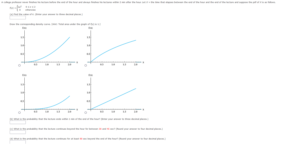 A college professor never finishes his lecture before the end of the hour and always finishes his lectures within 2 min after the hour. Let X = the time that elapses between the end of the hour and the end of the lecture and suppose the pdf of X is as follows.
f(x) =
={10320
0≤x≤2
otherwise
(a) Find the value of k. (Enter your answer to three decimal places.)
Draw the corresponding density curve. [Hint: Total area under the graph of f(x) is 1.]
f(x)
f(x)
X
1.0
1.5
2.0
1.0
1.5
1.5
1.5
1.0
1.0
0.5
0.5
X
X
0.5
1.0
1.5
2.0
0.5
1.0
1.5
2.0
(b) What is the probability that the lecture ends within 1 min of the end of the hour? (Enter your answer to three decimal places.)
(c) What is the probability that the lecture continues beyond the hour for between 30 and 45 sec? (Round your answer to four decimal places.)
(d) What is the probability that the lecture continues for at least 90 sec beyond the end of the hour? (Round your answer to four decimal places.)
1.5
1.0
0.5
O
f(x)
0.5
1.5
1.0
0.5
O
f(x)
0.5
2.0