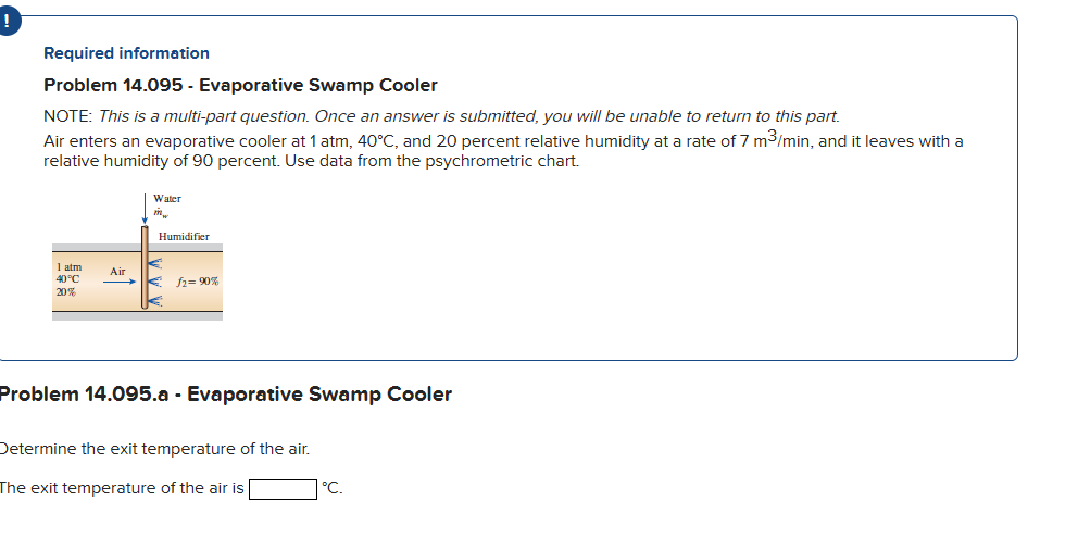 Required information
Problem 14.095 - Evaporative Swamp Cooler
NOTE: This is a multi-part question. Once an answer is submitted, you will be unable to return to this part.
Air enters an evaporative cooler at 1 atm, 40°C, and 20 percent relative humidity at a rate of 7 m³/min, and it leaves with a
relative humidity of 90 percent. Use data from the psychrometric chart.
1 atm
40°C
20%
Air
Water
Mw
Humidifier
€ £2=90%
Problem 14.095.a - Evaporative Swamp Cooler
Determine the exit temperature of the air.
The exit temperature of the air is
°C.