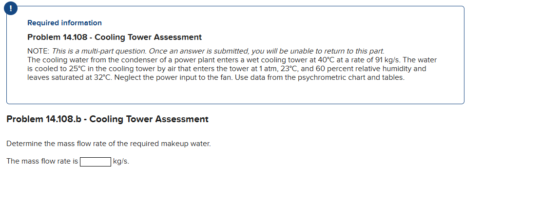 !
Required information
Problem 14.108 - Cooling Tower Assessment
NOTE: This is a multi-part question. Once an answer is submitted, you will be unable to return to this part.
The cooling water from the condenser of a power plant enters a wet cooling tower at 40°C at a rate of 91 kg/s. The water
is cooled to 25°C in the cooling tower by air that enters the tower at 1 atm, 23°C, and 60 percent relative humidity and
leaves saturated at 32°C. Neglect the power input to the fan. Use data from the psychrometric chart and tables.
Problem 14.108.b - Cooling Tower Assessment
Determine the mass flow rate of the required makeup water.
The mass flow rate is
kg/s.