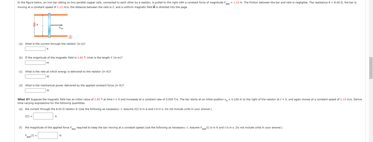 In the figure below, an iron bar sitting on two parallel copper rails, connected to each other by a resistor, is pulled to the right with a constant force of magnitude Fnn = 1.15 N. The friction between the bar and rails is negligible. The resistance R = 8.00 n, the bar is
moving at a constant speed of 2.15 m/s, the distance between the rails is l, and a uniform magnetic field B is directed into the page.
"app
(a) What is the current through the resistor (in A)?
A
(b) If the magnitude of the magnetic field is 2.80 T, what is the length e (in m)?
(c) What is the rate at which energy is delivered to the resistor (in W)?
w
(d) What is the mechanical power delivered by the applied constant force (in W)?
w
What If? Suppose the magnetic field has an initial value of 2.80 T at time t = 0 and increases at a constant rate of 0.500 T/s. The bar starts at an initial position x, = 0.100 m to the right of the resistor at t = 0, and again moves at a constant speed of 2.15 m/s. Derive
time-varying expressions for the following quantities.
(e) the current through the 8.00 0 resistor R (Use the following as necessary: t. Assume I(t) is in A and t is in s. Do not include units in your answer.)
I(t) =
A
(f) the magnitude of the applied force Fann required to keep the bar moving at a constant speed (Use the following as necessary: t. Assume Fann(t) is in N and t is in s. Do not include units in your answer.)
Fapp(t) =
