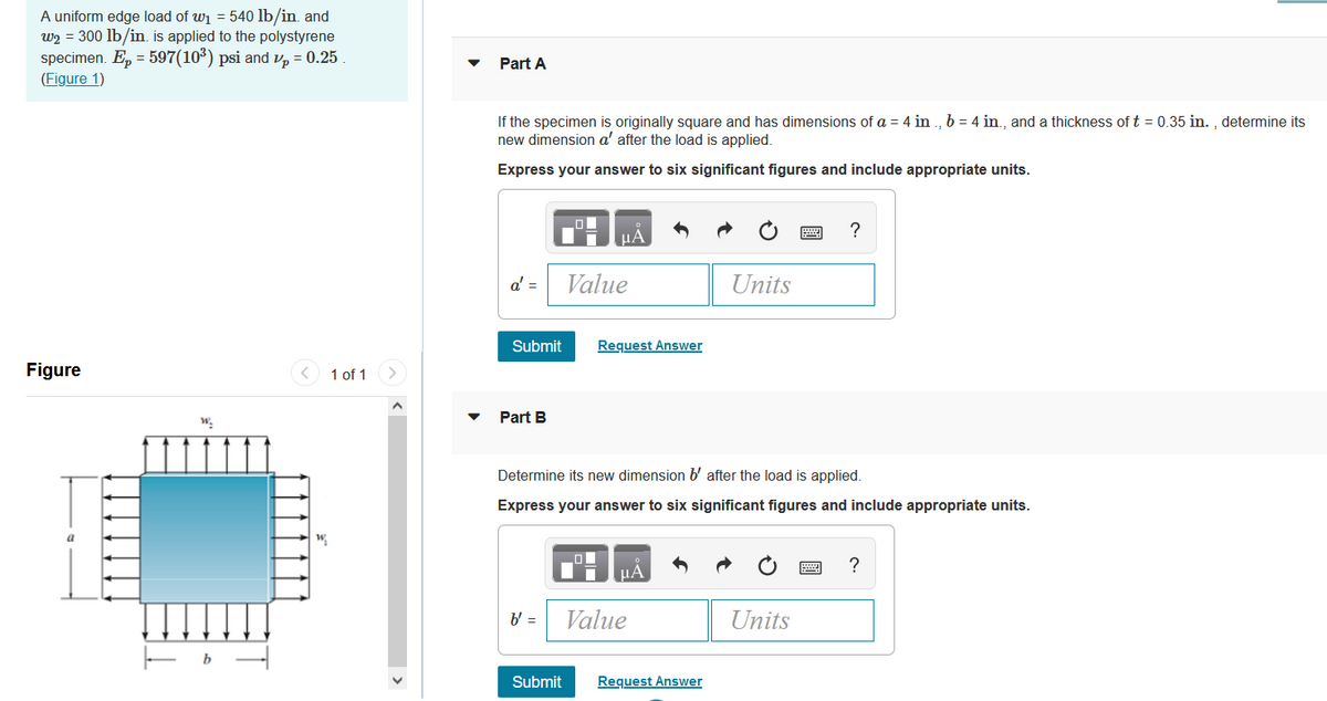 A uniform edge load of wi = 540 lb/in. and
w2 = 300 lb/in. is applied to the polystyrene
specimen. E, = 597(10*) psi and v, = 0.25
(Figure 1)
Part A
If the specimen is originally square and has dimensions of a = 4 in ., b = 4 in., and a thickness of t = 0.35 in. , determine its
new dimension a' after the load is applied.
Express your answer to six significant figures and include appropriate units.
?
HA
a' =
Value
Units
Submit
Request Answer
Figure
< 1 of 1
Part B
Determine its new dimension b' after the load is applied.
Express your answer to six significant figures and include appropriate units.
?
µA
b' =
Value
Units
Submit
Request Answer

