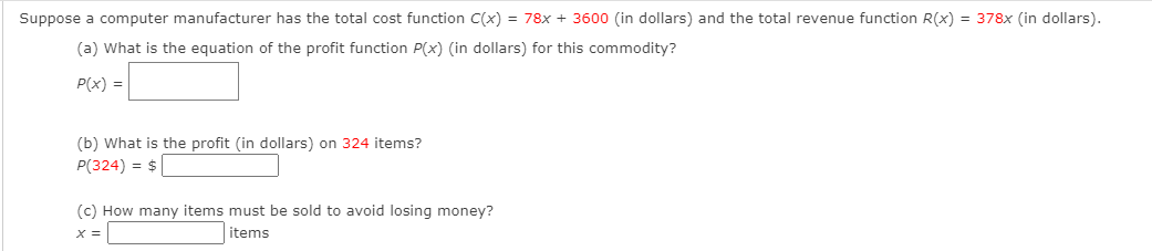 Suppose a computer manufacturer has the total cost function C(x) = 78x + 3600 (in dollars) and the total revenue function R(x) = 378x (in dollars).
(a) What is the equation of the profit function P(x) (in dollars) for this commodity?
P(x) =|
(b) What is the profit (in dollars) on 324 items?
P(324) = $
(c) How many items must be sold to avoid losing money?
items
