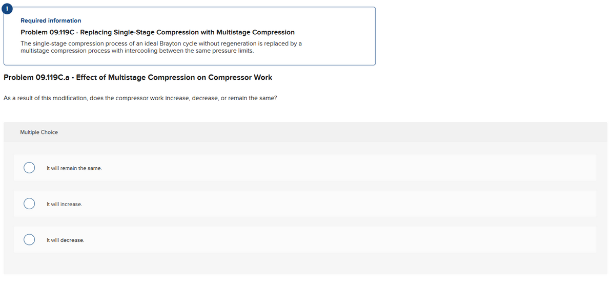 !
Required information
Problem 09.119C - Replacing Single-Stage Compression with Multistage Compression
The single-stage compression process of an ideal Brayton cycle without regeneration is replaced by a
multistage compression process with intercooling between the same pressure limits.
Problem 09.119C.a - Effect of Multistage Compression on Compressor Work
As a result of this modification, does the compressor work increase, decrease, or remain the same?
Multiple Choice
It will remain the same.
It will increase.
It will decrease.