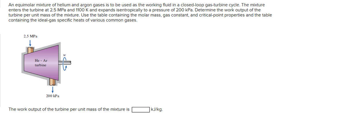 An equimolar mixture of helium and argon gases is to be used as the working fluid in a closed-loop gas-turbine cycle. The mixture
enters the turbine at 2.5 MPa and 1100 K and expands isentropically to a pressure of 200 kPa. Determine the work output of the
turbine per unit mass of the mixture. Use the table containing the molar mass, gas constant, and critical-point properties and the table
containing the ideal-gas specific heats of various common gases.
2.5 MPa
He - Ar
turbine
200 kPa
W
The work output of the turbine per unit mass of the mixture is
kJ/kg.