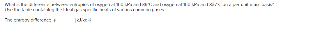 What is the difference between entropies of oxygen at 150 kPa and 39°C and oxygen at 150 kPa and 337°C on a per-unit-mass basis?
Use the table containing the ideal gas specific heats of various common gases.
The entropy difference is
kJ/kg-K.
