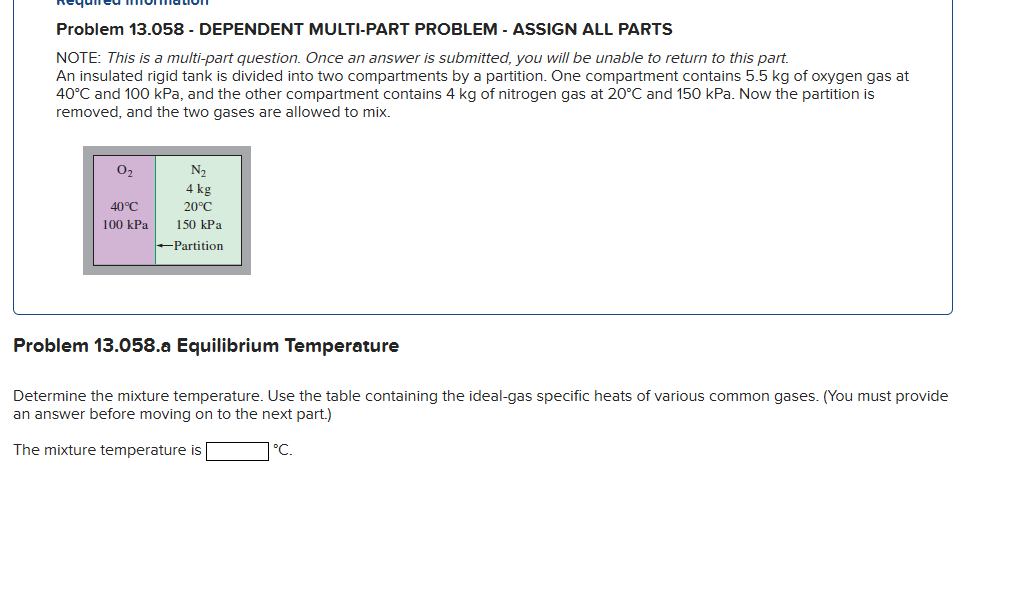 Problem 13.058 - DEPENDENT MULTI-PART PROBLEM - ASSIGN ALL PARTS
NOTE: This is a multi-part question. Once an answer is submitted, you will be unable to return to this part.
An insulated rigid tank is divided into two compartments by a partition. One compartment contains 5.5 kg of oxygen gas at
40°C and 100 kPa, and the other compartment contains 4 kg of nitrogen gas at 20°C and 150 kPa. Now the partition is
removed, and the two gases are allowed to mix.
0₂
40°C
100 kPa
N₂
4 kg
20°C
150 kPa
-Partition
Problem 13.058.a Equilibrium Temperature
Determine the mixture temperature. Use the table containing the ideal-gas specific heats of various common gases. (You must provide
an answer before moving on to the next part.)
The mixture temperature is
°C.