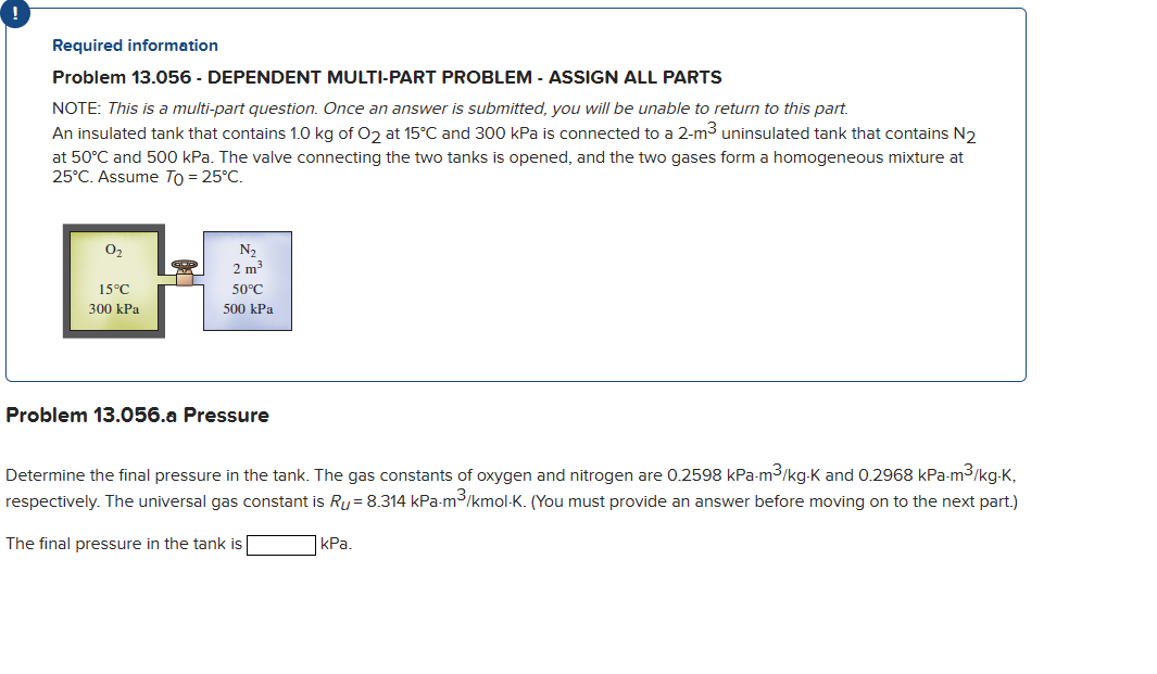 Required information
Problem 13.056 - DEPENDENT MULTI-PART PROBLEM - ASSIGN ALL PARTS
NOTE: This is a multi-part question. Once an answer is submitted, you will be unable to return to this part.
An insulated tank that contains 1.0 kg of O2 at 15°C and 300 kPa is connected to a 2-m³ uninsulated tank that contains N₂
at 50°C and 500 kPa. The valve connecting the two tanks is opened, and the two gases form a homogeneous mixture at
25°C. Assume To = 25°C.
0₂
15°C
300 kPa
r
N₂
2 m³
50°C
500 kPa
Problem 13.056.a Pressure
Determine the final pressure in the tank. The gas constants of oxygen and nitrogen are 0.2598 kPa-m³/kg-K and 0.2968 kPa-m³/kg-K,
respectively. The universal gas
tis Ru= 8.314 kPa-m³/kmol-K. (You ust provide an
before moving on to the next part.)
The final pressure in the tank is
kPa.