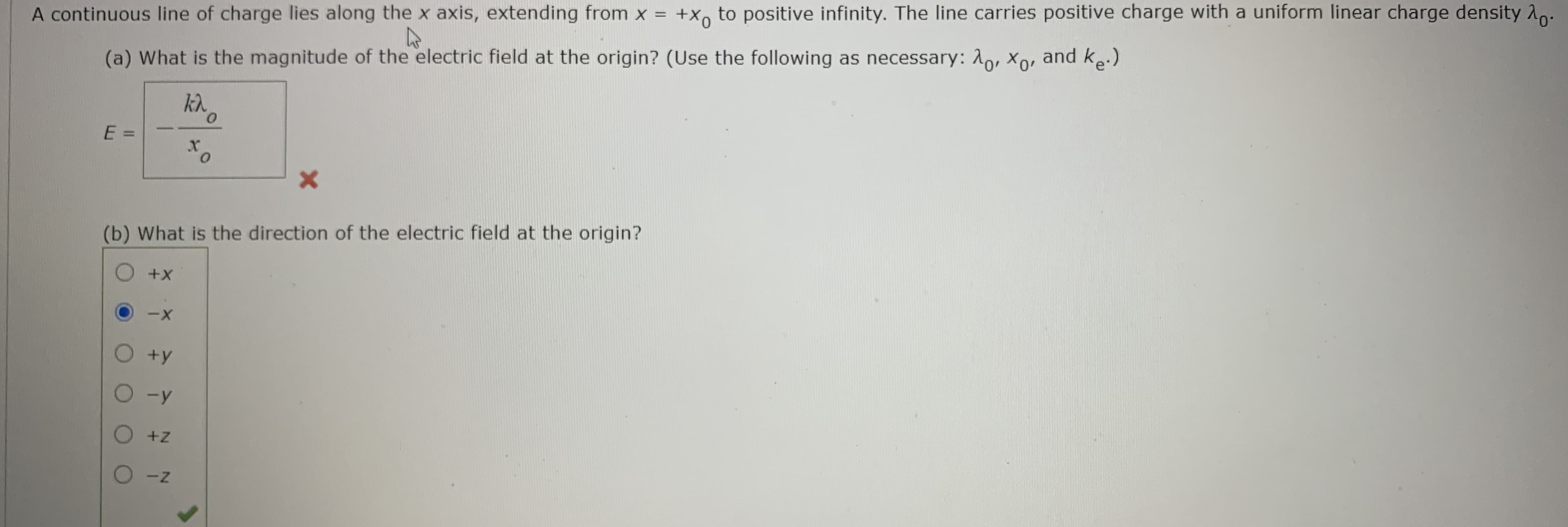 +X, to positive infinity. The line carries positive charge with a uniform linear charge density Ao.
A continuous line of charge lies along the x axis, extending from x =
(a) What is the magnitude of the electric field at the origin? (Use the following as necessary: 1o, xo, and ke.)
0.
%3D
(b) What is the direction of the electric field at the origin?
O +X
+y
O -z
