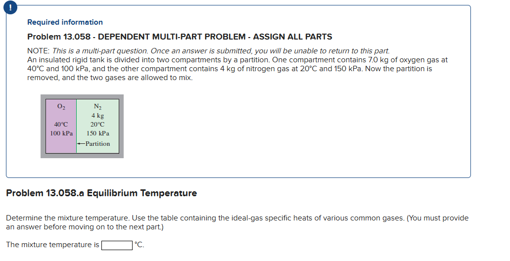 !
Required information
Problem 13.058 - DEPENDENT MULTI-PART PROBLEM - ASSIGN ALL PARTS
NOTE: This is a multi-part question. Once an answer is submitted, you will be unable to return to this part.
An insulated rigid tank is divided into two compartments by a partition. One compartment contains 7.0 kg of oxygen gas at
40°C and 100 kPa, and the other compartment contains 4 kg of nitrogen gas at 20°C and 150 kPa. Now the partition is
removed, and the two gases are allowed to mix.
N₂
4 kg
40°C
20°C
100 kPa 150 kPa
→Partition
0₂
Problem 13.058.a Equilibrium Temperature
Determine the mixture temperature. Use the table containing the ideal-gas specific heats of various common gases. (You must provide
an answer before moving on to the next part.)
The mixture temperature is
°C.