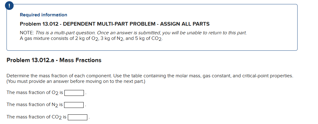 Required information
Problem 13.012 - DEPENDENT MULTI-PART PROBLEM - ASSIGN ALL PARTS
NOTE: This is a multi-part question. Once an answer is submitted, you will be unable to return to this part.
A gas mixture consists of 2 kg of O2, 3 kg of N2, and 5 kg of CO2.
Problem 13.012.a - Mass Fractions
Determine the mass fraction of each component. Use the table containing the molar mass, gas constant, and critical-point properties.
(You must provide an answer before moving on to the next part.)
The mass fraction of O2 is
The mass fraction of N₂ is
The mass fraction of CO2 is