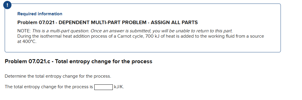 Required information
Problem 07.021 - DEPENDENT MULTI-PART PROBLEM - ASSIGN ALL PARTS
NOTE: This is a multi-part question. Once an answer is submitted, you will be unable to return to this part.
During the isothermal heat addition process of a Carnot cycle, 700 kJ of heat is added to the working fluid from a source
at 400°C.
Problem 07.021.c - Total entropy change for the process
Determine the total entropy change for the process.
The total entropy change for the process is
KJ/K.