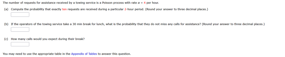 The number of requests for assistance received by a towing service is a Poisson process with rate a = 4 per hour.
(a) Compute the probability that exactly ten requests are received during a particular 2-hour period. (Round your answer to three decimal places.)
(b) If the operators of the towing service take a 30 min break for lunch, what is the probability that they do not miss any calls for assistance? (Round your answer to three decimal places.)
(c) How many calls would you expect during their break?
You may need to use the appropriate table in the Appendix of Tables to answer this question.