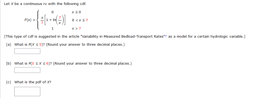 Let X be a continuous rv with the following cdf.
0
x ≤ 0
F(x) =
-{ [+-+*(2)]
0 < x≤7
1
X>7
[This type of cdf is suggested in the article "Variability in Measured Bedload-Transport Rates"+ as a model for a certain hydrologic variable.]
(a) What is P(X ≤ 5)? (Round your answer to three decimal places.)
(b) What is P(5 ≤X ≤ 6)? (Round your answer to three decimal places.)
(c) What is the pdf of X?