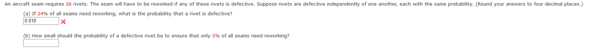 An aircraft seam requires 26 rivets. The seam will have to be reworked if any of these rivets is defective. Suppose rivets are defective independently of one another, each with the same probability. (Round your answers to four decimal places.)
(a) If 24% of all seams need reworking, what is the probability that a rivet is defective?
0.010
X
(b) How small should the probability of a defective rivet be to ensure that only 5% of all seams need reworking?