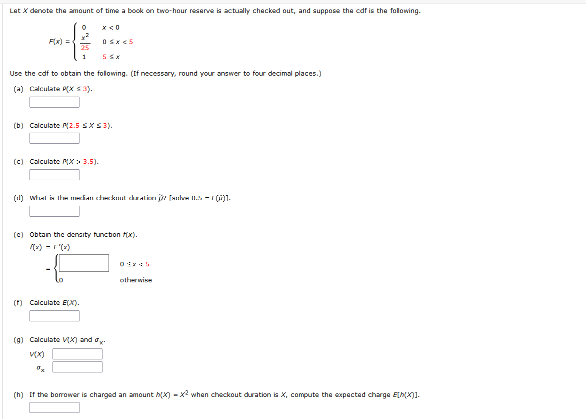 Let X denote the amount of time a book on two-hour reserve is actually checked out, and suppose the cdf is the following.
0
x < 0
F(x) =
0 < x < 5
25
1
5 ≤ x
Use the cdf to obtain the following. (If necessary, round your answer to four decimal places.)
(a) Calculate P(X ≤ 3).
(b) Calculate P(2.5 ≤X ≤ 3).
(c) Calculate P(X > 3.5).
(d) What is the median checkout duration ? [solve 0.5 = F(M)].
(e) Obtain the density function f(x).
f(x) = F'(x)
0 ≤x < 5
{
=
otherwise
(f) Calculate E(X).
(g) Calculate V(X) and ox
V(X)
ox
(h) If the borrower is charged an amount h(x) = x² when checkout duration is X, compute the expected charge E[h(X)].