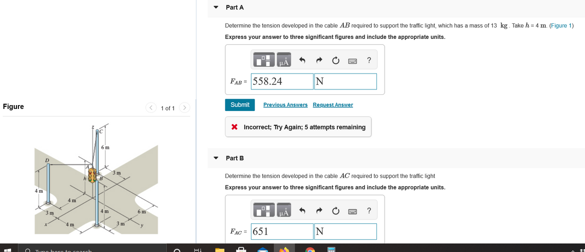 Part A
Determine the tension developed in the cable AB required to support the traffic light, which has a mass of 13 kg. Take h = 4 m. (Figure 1)
Express your answer to three significant figures and include the appropriate units.
?
FAB = 558.24
Figure
1 of 1
Submit
Previous Answers Request Answer
X Incorrect; Try Again; 5 attempts remaining
6 m
Part B
3 m
Determine the tension developed in the cable AC required to support the traffic light
Express your answer to three significant figures and include the appropriate units.
4 m
4 m
3 m
4 m
6 m
HA
?
4 m
3 m
FAC = 651
O Tvno boro to coarch
