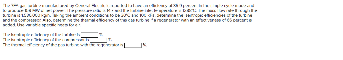 The 7FA gas turbine manufactured by General Electric is reported to have an efficiency of 35.9 percent in the simple cycle mode and
to produce 159 MW of net power. The pressure ratio is 14.7 and the turbine inlet temperature is 1288°C. The mass flow rate through the
turbine is 1,536,000 kg/h. Taking the ambient conditions to be 30°C and 100 kPa, determine the isentropic efficiencies of the turbine
and the compressor. Also, determine the thermal efficiency of this gas turbine if a regenerator with an effectiveness of 66 percent is
added. Use variable specific heats for air.
The isentropic efficiency of the turbine is
The isentropic efficiency of the compressor is
%.
The thermal efficiency of the gas turbine with the regenerator is [
%.
%.