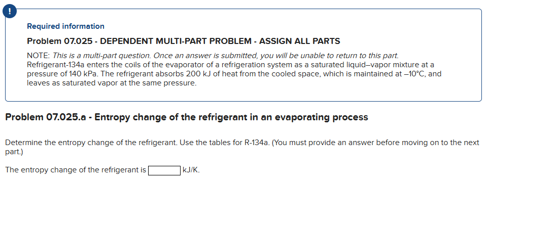 !
Required information
Problem 07.025 - DEPENDENT MULTI-PART PROBLEM - ASSIGN ALL PARTS
NOTE: This is a multi-part question. Once an answer is submitted, you will be unable to return to this part.
Refrigerant-134a enters the coils of the evaporator of a refrigeration system as a saturated liquid-vapor mixture at a
pressure of 140 kPa. The refrigerant absorbs 200 kJ of heat from the cooled space, which is maintained at -10°C, and
leaves as saturated vapor at the same pressure.
Problem 07.025.a - Entropy change of the refrigerant in an evaporating process
Determine the entropy change of the refrigerant. Use the tables for R-134a. (You must provide an answer before moving on to the next
part.)
The entropy change of the refrigerant is
KJ/K.