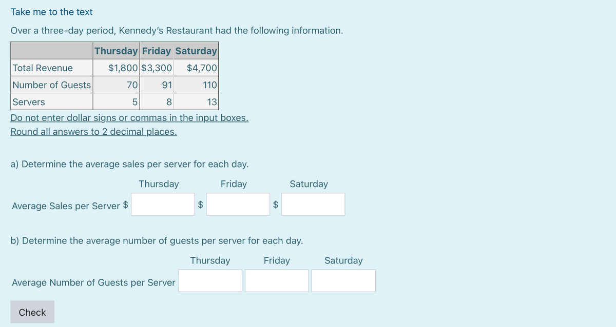 Take me to the text
Over a three-day period, Kennedy's Restaurant had the following information.
Thursday Friday Saturday
Total Revenue
$1,800 $3,300 $4,700
Number of Guests
91
110
Servers
8
13
Do not enter dollar signs or commas in the input boxes.
Round all answers to 2 decimal places.
70
5
a) Determine the average sales per server for each day.
Thursday
Friday
Average Sales per Server $
Average Number of Guests per Server
Check
$
$
b) Determine the average number of guests per server for each day.
Thursday
Friday
Saturday
Saturday