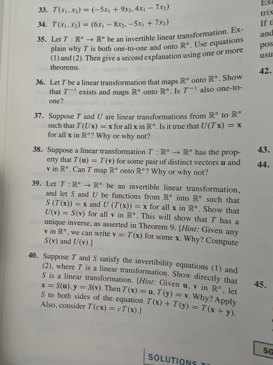 33. T(x₁, x₂) = (-5x₁ + 9x2, 4x1 - 7.x2)
34. T(x₁, x₂) = (6x₁ - 8x2, -5x₁ + 7x₂)
35. Let T: R"→ R" be an invertible linear transformation. Ex-
plain why T is both one-to-one and onto R". Use equations
(1) and (2). Then give a second explanation using one or more
theorems.
36. Let T be a linear transformation that maps R" onto R". Show
that T exists and maps R" onto R". Is T-¹ also one-to-
one?
37. Suppose T and U are linear transformations from R" to R"
such that T (Ux) = x for all x in R". Is it true that U(Tx) = x
for all x in R"? Why or why not?
38. Suppose a linear transformation T: R" → R" has the prop-
erty that T(u) = T(v) for some pair of distinct vectors u and
v in R". Can T map R" onto R"? Why or why not?
39. Let T: R" → R" be an invertible linear transformation,
and let S and U be functions from R" into R" such that
S (T(x)) = = x and U (T(x)) = = x for all x in R". Show that
U(v) = S(v) for all v in R". This will show that I has a
unique inverse, as asserted in Theorem 9. [Hint: Given any
v in R", we can write v = T(x) for some x. Why? Compute
S(v) and U(v).]
40. Suppose T and S satisfy the invertibility equations (1) and
(2), where I is a linear transformation. Show directly that
S is a linear transformation. [Hint: Given u, v in R", let
x = S(u), y = S(v). Then T(x) = u, T(y) = v. Why? Apply
S to both sides of the equation T(x) + T(y) = T(x+y).
Also, consider T (cx) = cT(x).]
SOLUTIONS TO
Ex
trix
If th
and
pos
usu
42.
43.
44.
45.
SG