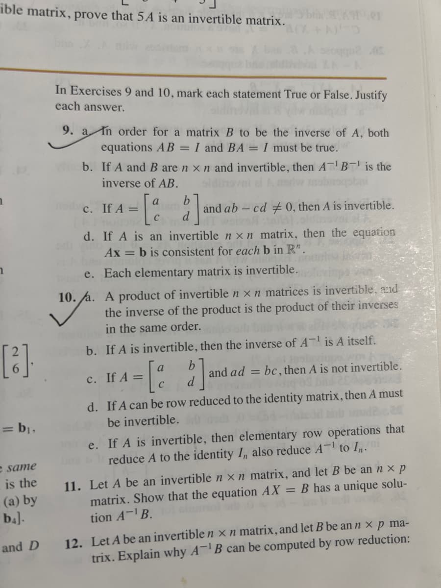 ible matrix, prove that 5A is an invertible matrix.
[³].
= b₁,
e same
is the
(a) by
b4].
and D
In Exercises 9 and 10, mark each statement True or False. Justify
each answer.
9. a In order for a matrix B to be the inverse of A, both
equations AB = I and BA = I must be true.
b. If A and B are n x n and invertible, then ATB¹ is the
inverse of AB.
a
- [º
c. If A =
e.
10. /a.
blik 8X1101
+10
b
d
and ab-cd #0, then A is invertible.
d. If A is an invertible n x n matrix, then the equation
Ax=b is consistent for each b in R".
Each elementary matrix is invertible.
A product of invertible n x n matrices is invertible, and
the inverse of the product is the product of their inverses
in the same order.
c. If A =
b. If A is invertible, then the inverse of AT is A itself.
= [a b]
d
and ad bc, then A is not invertible.
=
d. If A can be row reduced to the identity matrix, then A must
be invertible. D
Mod2.20
e. If A is invertible, then elementary row operations that
reduce A to the identity I, also reduce A-¹ to In.
11. Let A be an invertible n x n matrix, and let B be an n x p
matrix. Show that the equation AX = B has a unique solu-
tion AB.
12. Let A be an invertible n x n matrix, and let B be an n x p ma-
trix. Explain why A¹B can be computed by row reduction: