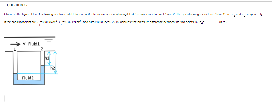 QUESTION 17
and Y
(kPa)
Shown in the figure, Fluid 1 is flowing in a horizontal tube and a U-tube manometer containing Fluid 2 is connected to point 1 and 2. The specific weights for Fluid 1 and 2 are 7₁
=10.00 kN/m³, and h1=0.10 m, h2=0.20 m, calculate the pressure difference between the two points. P1-P2
If the specific weight are y ₁
→ V Fluid1
= 8.00 kN/m³.7₂=1
Fluid2
2
h1
h2
respectively.