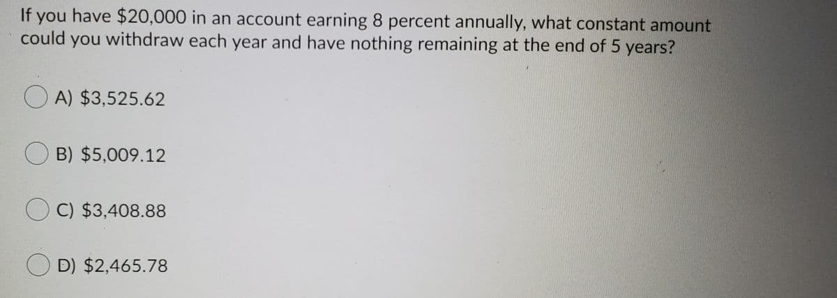 If you have $20,000 in an account earning 8 percent annually, what constant amount
could you withdraw each year and have nothing remaining at the end of 5 years?
O A) $3,525.62
B) $5,009.12
O C) $3,408.88
O D) $2,465.78
