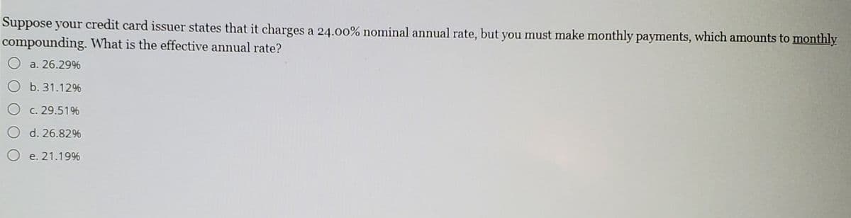 Suppose your credit card issuer states that it charges a 24.00% nominal annual rate, but you must make monthly payments, which amounts to monthly
compounding. What is the effective annual rate?
O a. 26.29%
b. 31.12%
O c. 29.51%
d. 26.82%
e. 21.19%
