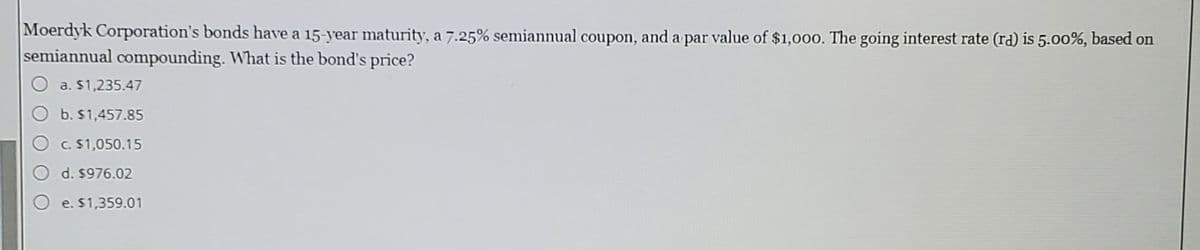 Moerdyk Corporation's bonds have a 15-year maturity, a 7.25% semiannual coupon, and a par value of $1,000. The going interest rate (rd) is 5.00%, based on
semiannual compounding. What is the bond's price?
O a. $1,235.47
O b. $1,457.85
O c. S1,050.15
d. $976.02
e. $1,359.01
