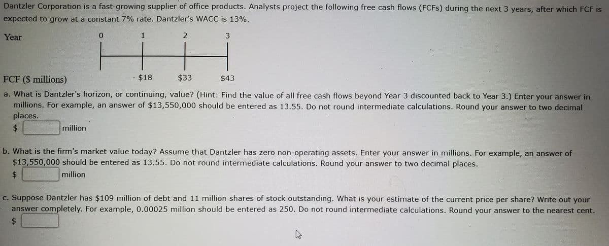 Dantzler Corporation is a fast-growing supplier of office products. Analysts project the following free cash flows (FCFS) during the next 3 years, after which FCF is
expected to grow at a constant 7% rate. Dantzler's WACC is 13%.
Year
2
FCF ($ millions)
- $18
$33
$43
a. What is Dantzler's horizon, or continuing, value? (Hint: Find the value of all free cash flows beyond Year 3 discounted back to Year 3.) Enter your answer in
millions. For example, an answer of $13,550,000 should be entered as 13.55. Do not round intermediate calculations. Round your answer to two decimal
places.
$4
million
b. What is the firm's market value today? Assume that Dantzler has zero non-operating assets. Enter your answer in millions. For example, an answer of
$13,550,000 should be entered as 13.55. Do not round intermediate calculations. Round your answer to two decimal places.
$4
million
C. Suppose Dantzler has $109 million of debt and 11 million shares of stock outstanding. What is your estimate of the current price per share? Write out your
answer completely. For example, 0.00025 million should be entered as 250. Do not round intermediate calculations. Round your answer to the nearest cent.
%24
