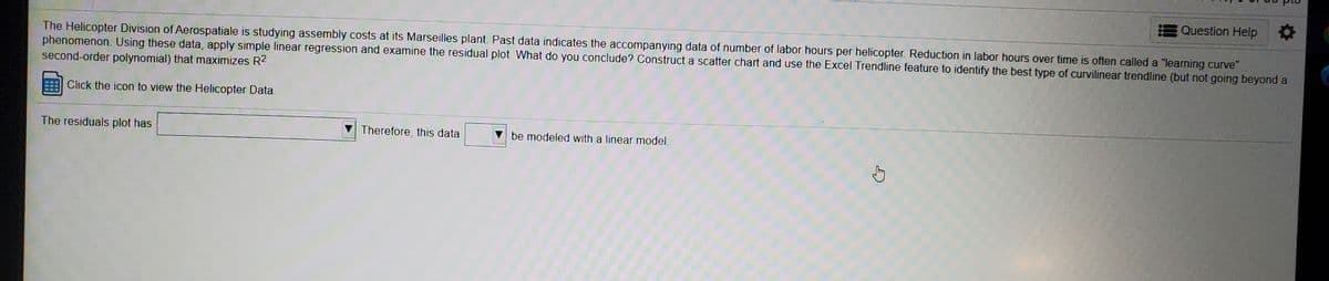 The Helicopter Division of Aerospatiale is studying assembly costs at its Marseilles plant. Past data indicates the accompanying data of the number of labor hours per helicopter. Reduction in labor hours over time is often called a "learning curve" phenomenon. Using these data, apply simple linear regression and examine the residual plot. What do you conclude? Construct a scatter chart and use the Excel Trendline feature to identify the best type of curvilinear trendline (but not going beyond a second-order polynomial) that maximizes R².

[There is an icon indicating that clicking it will allow you to view the Helicopter Data.]

The residuals plot has [Dropdown Menu] Therefore, this data [Dropdown Menu] be modeled with a linear model.