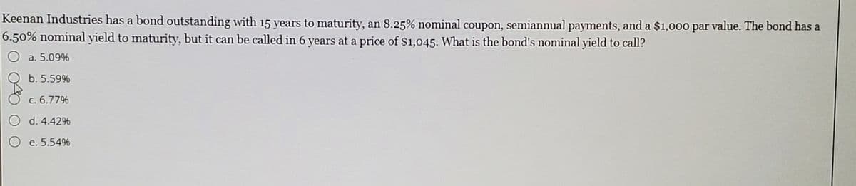 Keenan Industries has a bond outstanding with 15 years to maturity, an 8.25% nominal coupon, semiannual payments, and a $1,000 par value. The bond has a
6.50% nominal yield to maturity, but it can be called in 6 years at a price of $1,045. What is the bond's nominal yield to call?
a. 5.09%
b. 5.59%
c. 6.77%
d. 4.42%
O e. 5.54%
