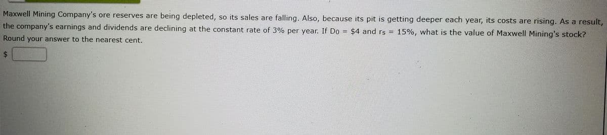 Maxwell Mining Company's ore reserves are being depleted, so its sales are falling. Also, because its pit is getting deeper each year, its costs are rising. As a result,
the company's earnings and dividends are declining at the constant rate of 3% per year. If Do = $4 and rs = 15%, what is the value of Maxwell Mining's stock?
Round your answer to the nearest cent.
24
