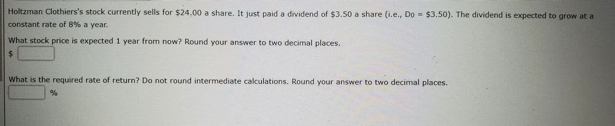 Holtzman Clothiers's stock currently sells for $24.00 a share. It just paid a dividend of $3.50 a share (i.e., Do = $3.50). The dividend is expected to grow at a
%3D
constant rate of 8% a year.
What stock price is expected 1 year from now? Round your answer to two decimal places.
What is the required rate of return? Do not round intermediate calculations. Round your answer to two decimal places.
%
%24
