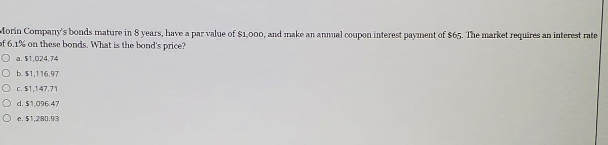 Morin Company's bonds mature in 8 years, have a par value of $1,000, and make an annual coupon interest payment of $65. The market requires an interest rate
of 6.1% on these bonds. What is the bond's price?
O a. $1,024.74
O b. $1,116.97
O c. $1,147.71
O d. $1,096.47
O e. $1,280.93
