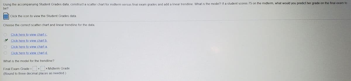 Using the accompanying Student Grades data, construct a scatter chart for midterm versus final exam grades and add a linear trendline. What is the model? If a student scores 75 on the midterm, what would you predict her grade on the final exam to
be?
Click the icon to view the Student Grades data.
Choose the correct scatter chart and linear trendline for the data.
Click here to view chartc.
Click here to view chart b
Click here to view chart a
Click here to view chartd
What is the model for the trendline?
Final Exam Grade = + x Midterm Grade
(Round to three decimal places as needed.)
